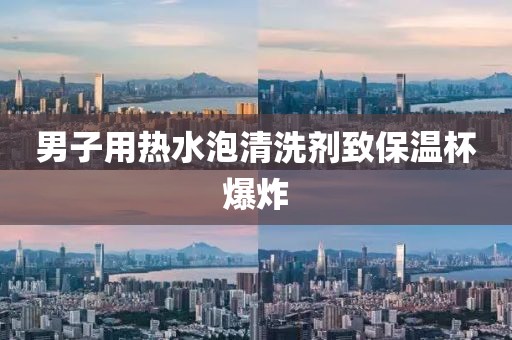男子用热水泡清洗剂致保温杯爆炸