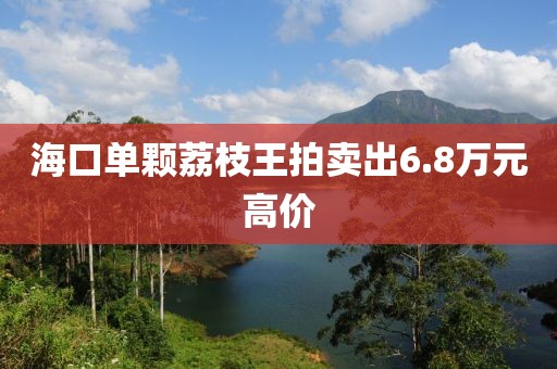 海口单颗荔枝王拍卖出6.8万元高价