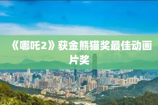《哪吒2》获金熊猫奖最佳动画片奖