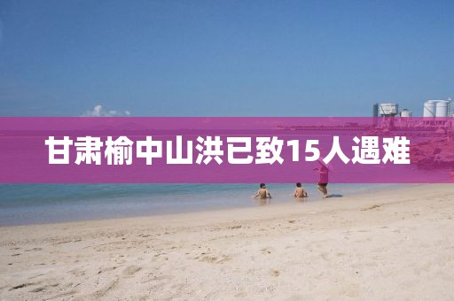 甘肃榆中山洪已致15人遇难