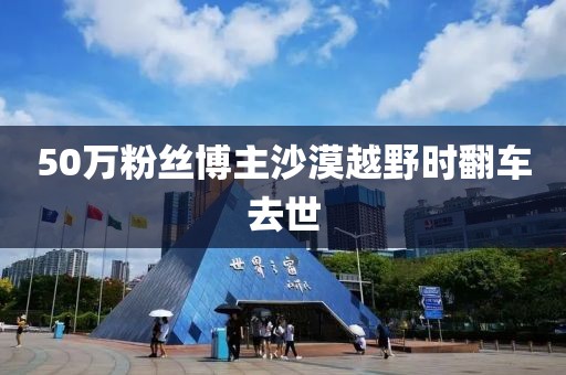50万粉丝博主沙漠越野时翻车去世