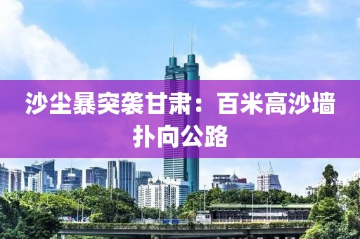 沙尘暴突袭甘肃：百米高沙墙扑向公路