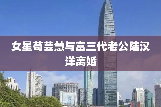 女星苟芸慧与富三代老公陆汉洋离婚