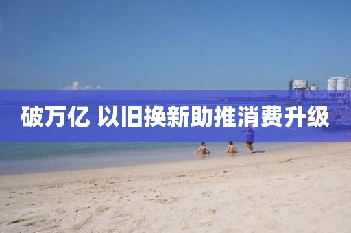 破万亿 以旧换新助推消费升级