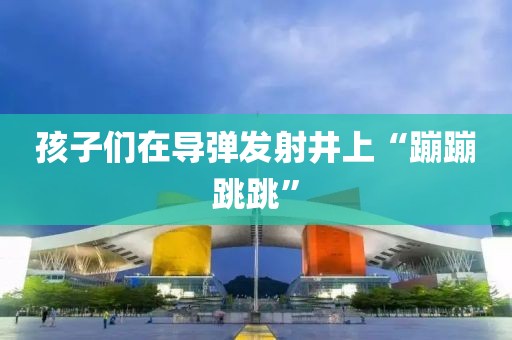 孩子们在导弹发射井上“蹦蹦跳跳”