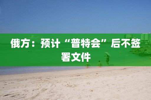 俄方：预计“普特会”后不签署文件