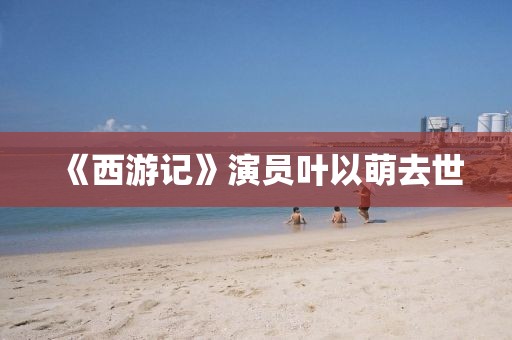 《西游记》演员叶以萌去世