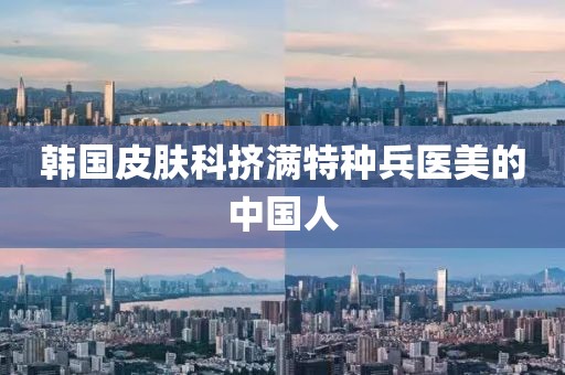 韩国皮肤科挤满特种兵医美的中国人