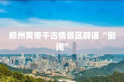 郑州黄帝千古情景区辟谣“倒闭”