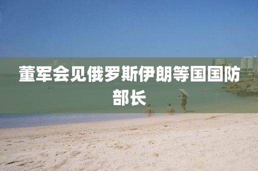 董军会见俄罗斯伊朗等国国防部长