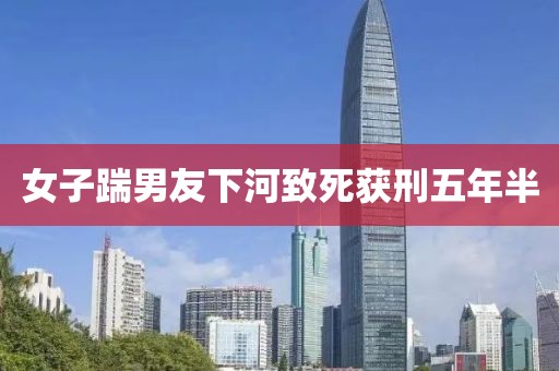 女子踹男友下河致死获刑五年半