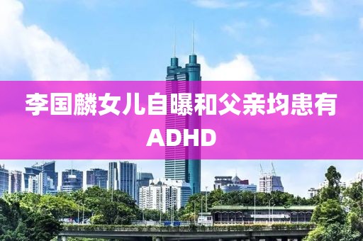 李国麟女儿自曝和父亲均患有ADHD