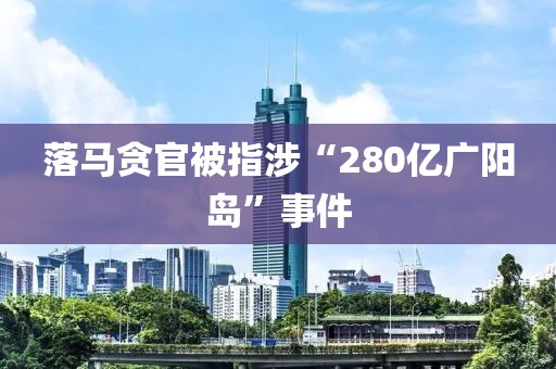 落马贪官被指涉“280亿广阳岛”事件