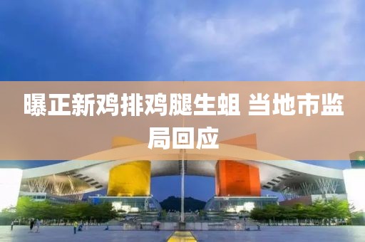 曝正新鸡排鸡腿生蛆 当地市监局回应