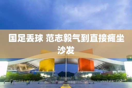 国足丢球 范志毅气到直接瘫坐沙发