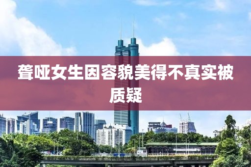 聋哑女生因容貌美得不真实被质疑