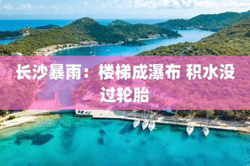 长沙暴雨：楼梯成瀑布 积水没过轮胎