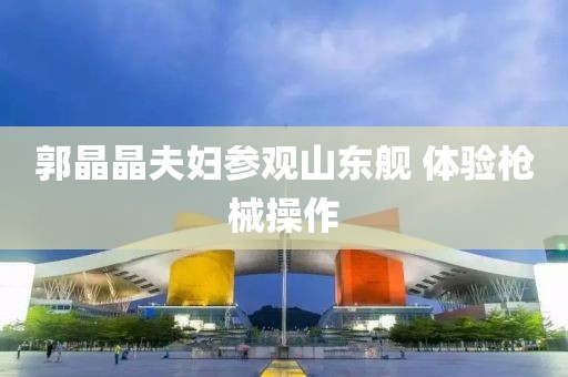 郭晶晶夫妇参观山东舰 体验枪械操作