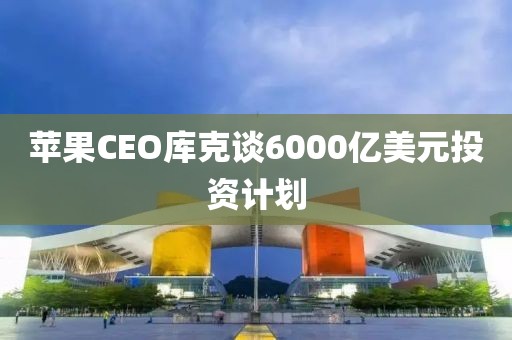 苹果CEO库克谈6000亿美元投资计划