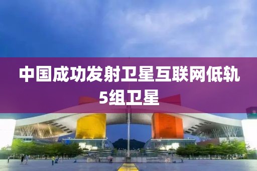 中国成功发射卫星互联网低轨5组卫星