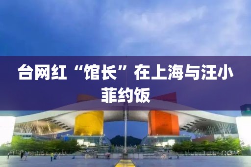 台网红“馆长”在上海与汪小菲约饭
