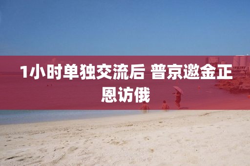 1小时单独交流后 普京邀金正恩访俄