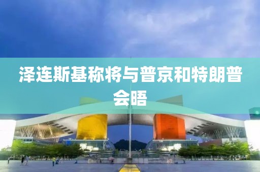 泽连斯基称将与普京和特朗普会晤