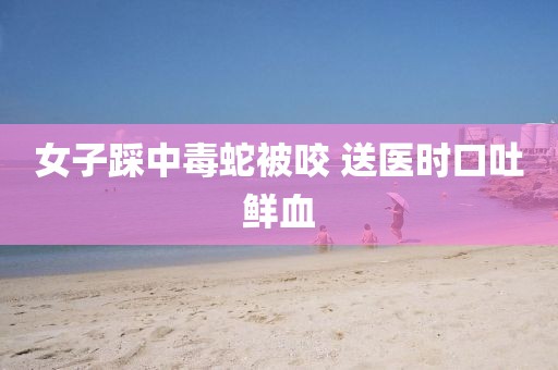 女子踩中毒蛇被咬 送医时口吐鲜血