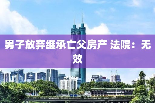 男子放弃继承亡父房产 法院：无效