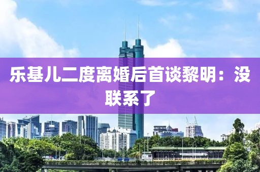 乐基儿二度离婚后首谈黎明：没联系了