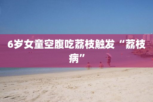 6岁女童空腹吃荔枝触发“荔枝病”