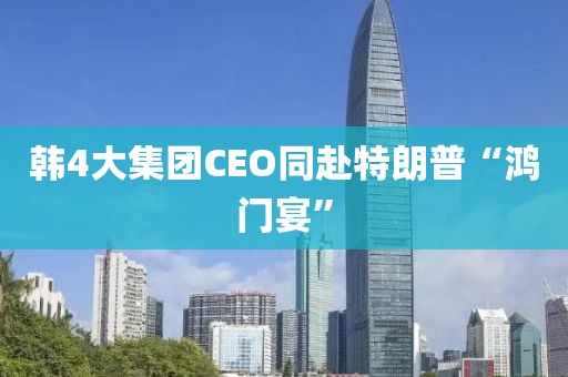 韩4大集团CEO同赴特朗普“鸿门宴”