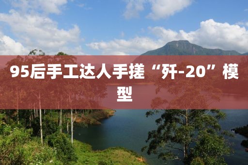 95后手工达人手搓“歼-20”模型