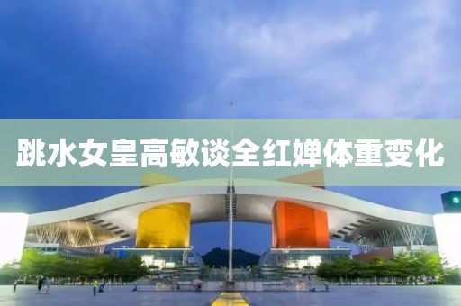 跳水女皇高敏谈全红婵体重变化