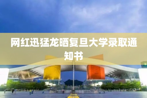网红迅猛龙晒复旦大学录取通知书