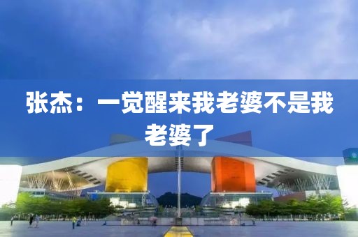 张杰：一觉醒来我老婆不是我老婆了