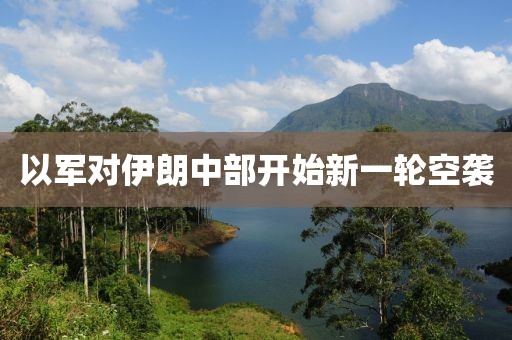 以军对伊朗中部开始新一轮空袭