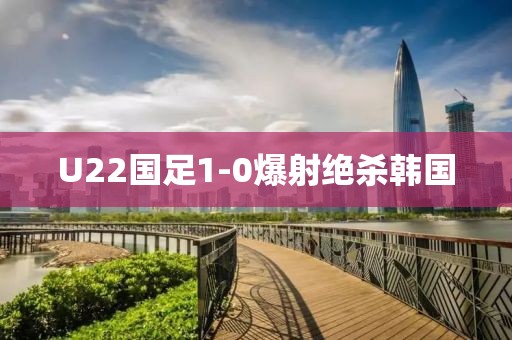 U22国足1-0爆射绝杀韩国